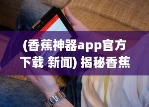 (香蕉神器app官方下载 新闻) 揭秘香蕉神器APP官方：一站式解决所有生活难题，你的贴心小助手