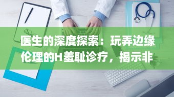 医生的深度探索：玩弄边缘伦理的H羞耻诊疗，揭示非凡的医疗背后的秘密世界H