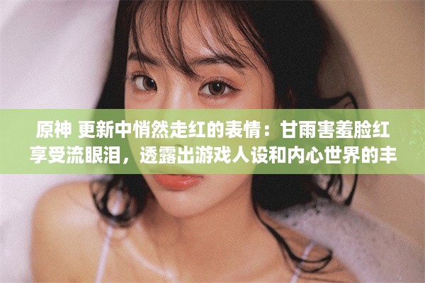 原神 更新中悄然走红的表情：甘雨害羞脸红享受流眼泪，透露出游戏人设和内心世界的丰富深度