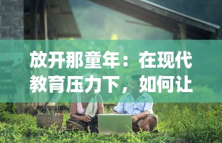 放开那童年：在现代教育压力下，如何让孩子们体验自由、快乐与无尽的探索之旅