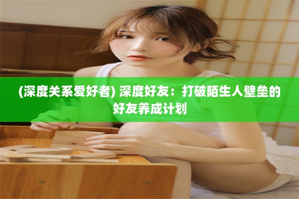 (深度关系爱好者) 深度好友：打破陌生人壁垒的好友养成计划