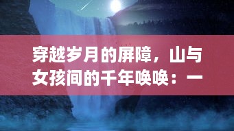 穿越岁月的屏障，山与女孩间的千年唤唤：一段神秘而动人的自然与生命对话