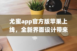 尤蜜app官方版苹果上线，全新界面设计带来极致体验 轻松下载安装，畅享品质服务。