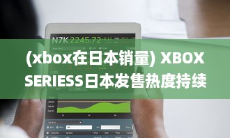 (xbox在日本销量) XBOXSERIESS日本发售热度持续升温：玩家热切期待的游戏新体验