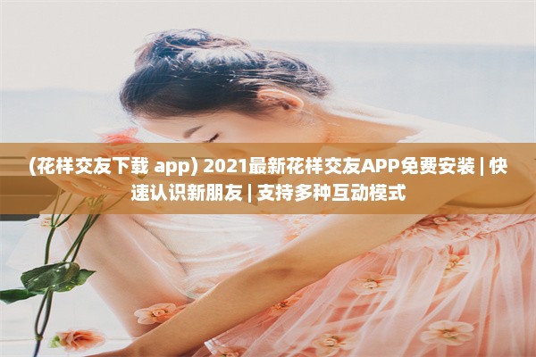 (花样交友下载 app) 2021最新花样交友APP免费安装 | 快速认识新朋友 | 支持多种互动模式