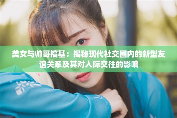 美女与帅哥搞基：揭秘现代社交圈内的新型友谊关系及其对人际交往的影响