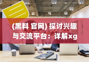 (黑料 官网) 探讨兴趣与交流平台：详解xgua黑料社区的魅力与用户体验