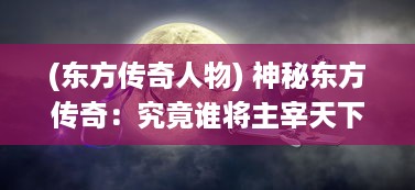 (东方传奇人物) 神秘东方传奇：究竟谁将主宰天下?揭秘惊心动魄的龙王之战