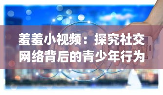 羞羞小视频：探究社交网络背后的青少年行为导向与教育引导问题 v8.3.9下载