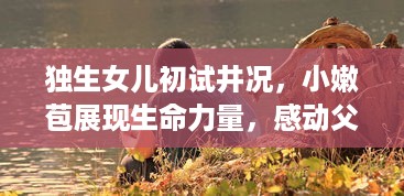 独生女儿初试井况，小嫩苞展现生命力量，感动父母的心被疼痛与欢喜混合