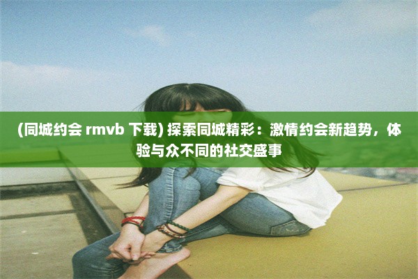 (同城约会 rmvb 下载) 探索同城精彩：激情约会新趋势，体验与众不同的社交盛事