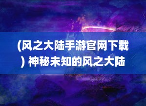 (风之大陆手游官网下载) 神秘未知的风之大陆：奇幻生物的乐园与壮丽冒险的史诗航程