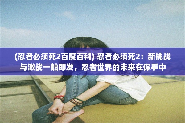 (忍者必须死2百度百科) 忍者必须死2：新挑战与激战一触即发，忍者世界的未来在你手中