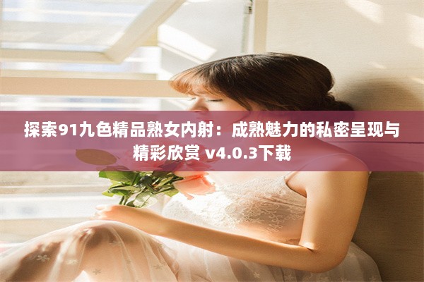 探索91九色精品熟女内射：成熟魅力的私密呈现与精彩欣赏 v4.0.3下载