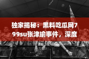 独家揭秘：黑料吃瓜网799su张津瑜事件，深度解析网络炮轰背后的真相