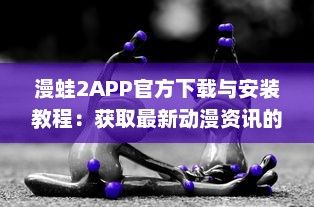 漫蛙2APP官方下载与安装教程：获取最新动漫资讯的专享漫蛙2APP官网链接入口详细指引 v0.7.7下载