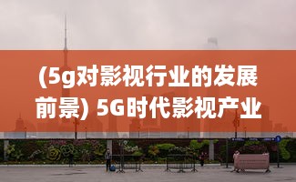 (5g对影视行业的发展前景) 5G时代影视产业发展新趋势：超高速网络与虚拟现实的剧变影响