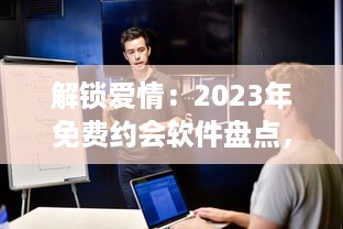 解锁爱情：2023年免费约会软件盘点，寻找你的真爱就从这些应用开始