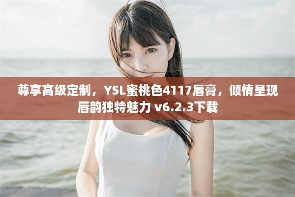 尊享高级定制，YSL蜜桃色4117唇膏，倾情呈现唇韵独特魅力 v6.2.3下载