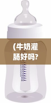 (牛奶灌肠好吗?) 绑起来采用奶制灌股眼肠法：深度探讨牛奶灌肠的安全性和效果