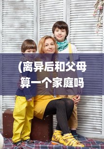 (离异后和父母算一个家庭吗) 离婚后与母亲共同生活：这样的父母子女关系真的可以接受吗