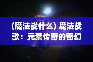 (魔法战什么) 魔法战歌：元素传奇的奇幻冒险与暗黑力量的终极对决