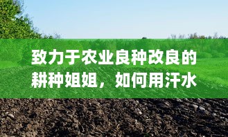 致力于农业良种改良的耕种姐姐，如何用汗水和智慧让家乡的土地更肥沃