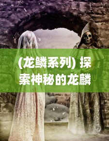 (龙鳞系列) 探索神秘的龙麟圣域：揭秘古老传说中龙麟族的秘密与神力