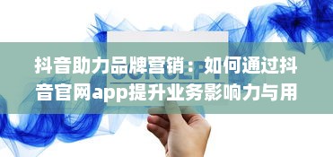 抖音助力品牌营销：如何通过抖音官网app提升业务影响力与用户互动 开启创意营销新篇章