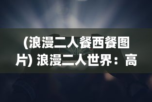 (浪漫二人餐西餐图片) 浪漫二人世界：高清视频播放平台带您探索爱情的美好瞬间