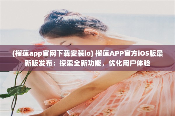 (榴莲app官网下载安装io) 榴莲APP官方iOS版最新版发布：探索全新功能，优化用户体验