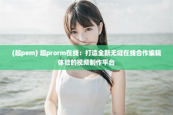 (超pem) 超prorm在线：打造全新无缝在线合作编辑体验的视频制作平台