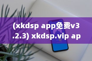 (xkdsp app免费v3.2.3) xkdsp.vip apk6.0隐藏入口揭秘! 揭开其神秘面纱的详细步骤和技术解析