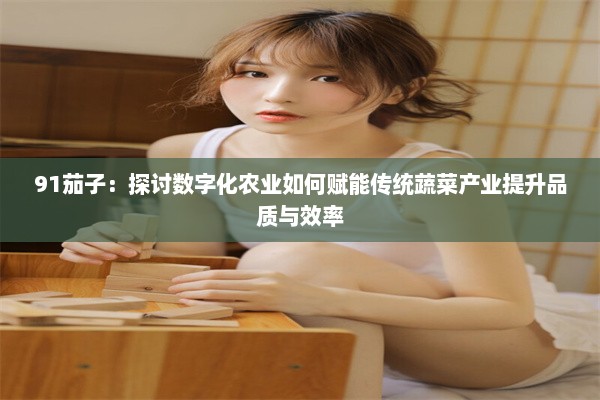 91茄子：探讨数字化农业如何赋能传统蔬菜产业提升品质与效率