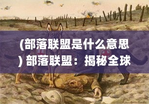 (部落联盟是什么意思) 部落联盟：揭秘全球原住民部落间深层次的交流与合作机制