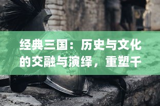 经典三国：历史与文化的交融与演绎，重塑千年英雄传说的丰富地域文化探索