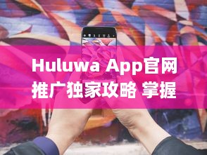 Huluwa App官网推广独家攻略 掌握互动营销，提升品牌影响力 v2.9.7下载