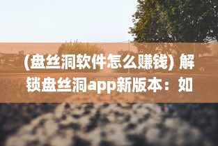 (盘丝洞软件怎么赚钱) 解锁盘丝洞app新版本：如何轻松发动态，分享精彩瞬间