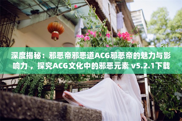 深度揭秘：邪恶帝邪恶道ACG邪恶帝的魅力与影响力 ，探究ACG文化中的邪恶元素 v5.2.1下载