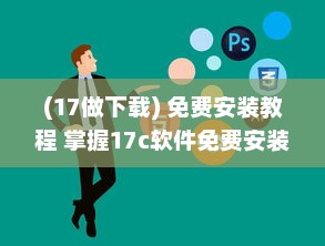 (17做下载) 免费安装教程 掌握17c软件免费安装技巧，轻松进阶办公高手