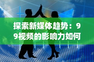 探索新媒体趋势：99视频的影响力如何浸润全球，实现信息快速传播 v8.2.3下载