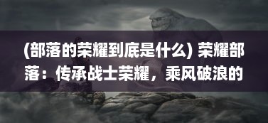 (部落的荣耀到底是什么) 荣耀部落：传承战士荣耀，乘风破浪的部落冒险之旅