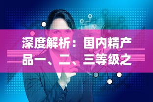 深度解析：国内精产品一、二、三等级之间的核心差异及其对消费者选择的影响 v4.2.1下载