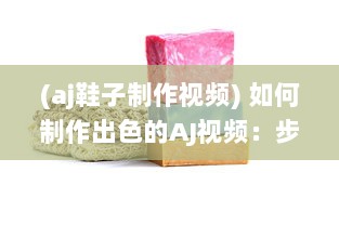 (aj鞋子制作视频) 如何制作出色的AJ视频：步骤全解析和实用小技巧分享