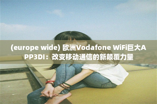 (europe wide) 欧洲Vodafone WiFi巨大APP3DI：改变移动通信的新颠覆力量