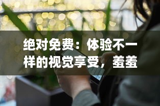 绝对免费：体验不一样的视觉享受，羞羞的视频全程无广告免费观看