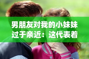 男朋友对我的小妹妹过于亲近：这代表着他的真实感情还是隐藏着某种警示信号?