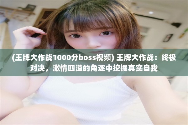 (王牌大作战1000分boss视频) 王牌大作战：终极对决，激情四溢的角逐中挖掘真实自我