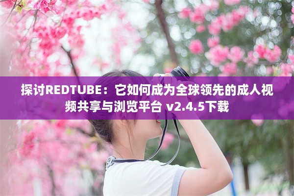 探讨REDTUBE：它如何成为全球领先的成人视频共享与浏览平台 v2.4.5下载