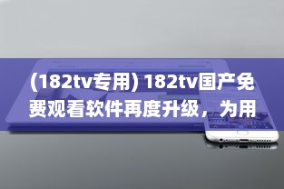 (182tv专用) 182tv国产免费观看软件再度升级，为用户带来更多选择和便利